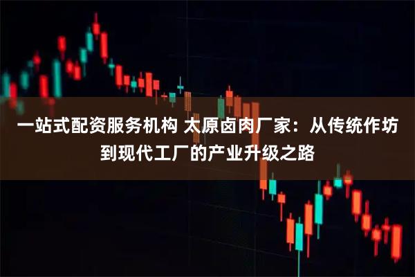 一站式配资服务机构 太原卤肉厂家：从传统作坊到现代工厂的产业升级之路