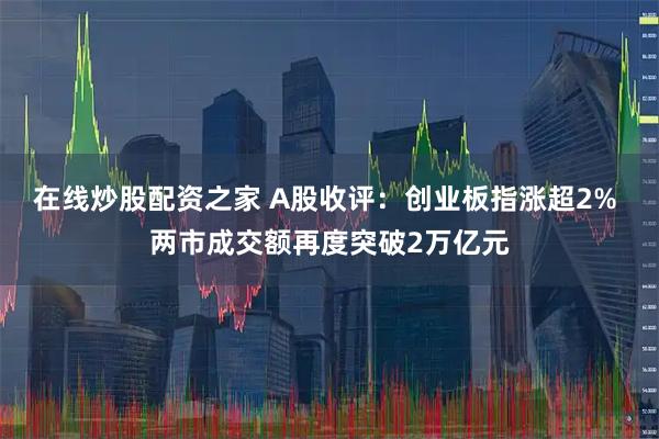 在线炒股配资之家 A股收评：创业板指涨超2% 两市成交额再度突破2万亿元