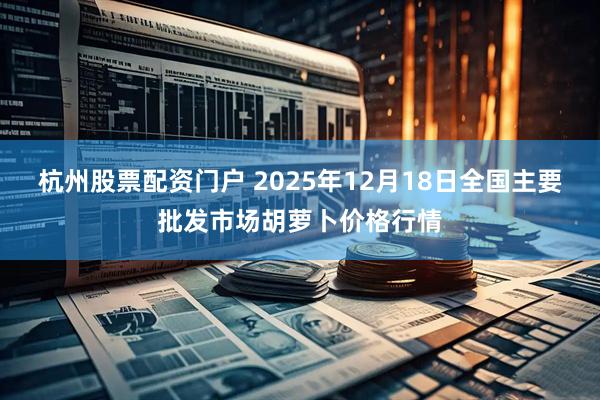 杭州股票配资门户 2025年12月18日全国主要批发市场胡萝卜价格行情