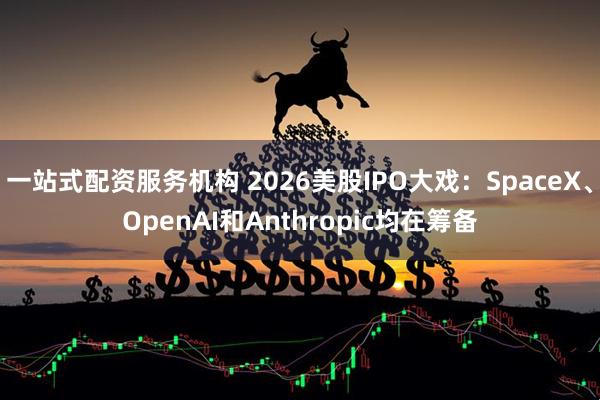 一站式配资服务机构 2026美股IPO大戏：SpaceX、OpenAI和Anthropic均在筹备