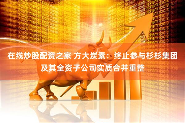 在线炒股配资之家 方大炭素：终止参与杉杉集团及其全资子公司实质合并重整