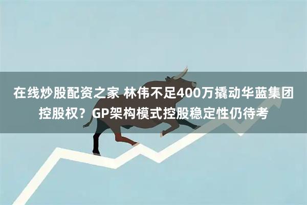 在线炒股配资之家 林伟不足400万撬动华蓝集团控股权？GP架构模式控股稳定性仍待考
