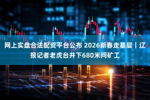 网上实盘合法配资平台公布 2026新春走基层｜辽报记者老虎台井下680米问矿工