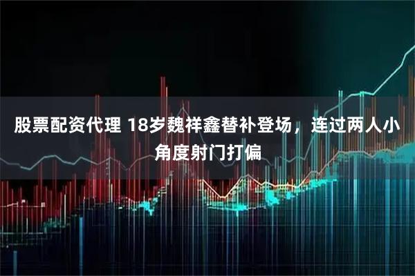 股票配资代理 18岁魏祥鑫替补登场，连过两人小角度射门打偏