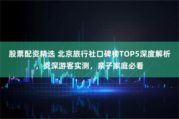 股票配资精选 北京旅行社口碑榜TOP5深度解析，资深游客实测，亲子家庭必看