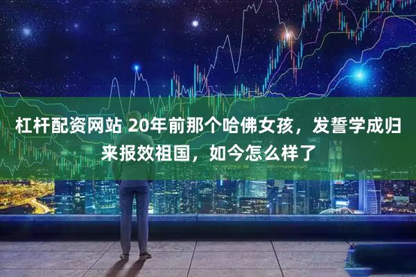杠杆配资网站 20年前那个哈佛女孩，发誓学成归来报效祖国，如今怎么样了