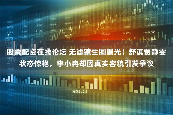 股票配资在线论坛 无滤镜生图曝光！舒淇贾静雯状态惊艳，李小冉却因真实容貌引发争议