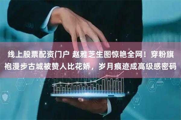 线上股票配资门户 赵雅芝生图惊艳全网！穿粉旗袍漫步古城被赞人比花娇，岁月痕迹成高级感密码