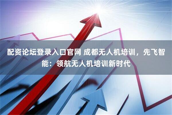配资论坛登录入口官网 成都无人机培训，先飞智能：领航无人机培训新时代
