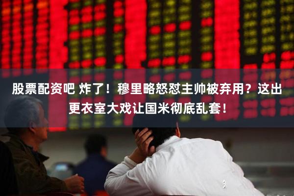 股票配资吧 炸了！穆里略怒怼主帅被弃用？这出更衣室大戏让国米彻底乱套！