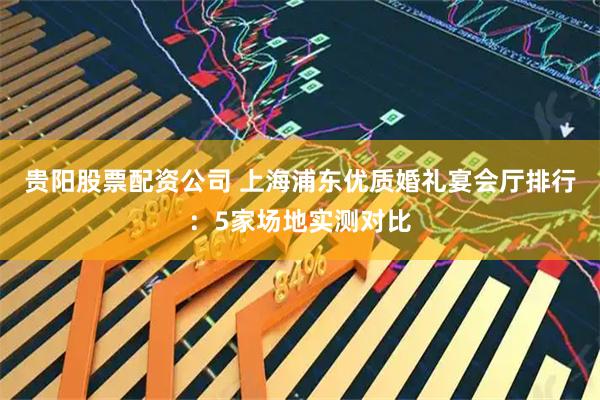 贵阳股票配资公司 上海浦东优质婚礼宴会厅排行：5家场地实测对比