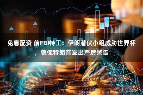 免息配资 前FBI特工：伊朗潜伏小组威胁世界杯，敦促特朗普发出严厉警告