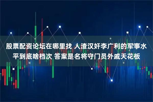 股票配资论坛在哪里找 人渣汉奸李广利的军事水平到底啥档次 答案是名将守门员外戚天花板