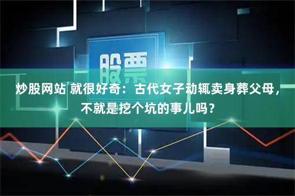 炒股网站 就很好奇：古代女子动辄卖身葬父母，不就是挖个坑的事儿吗？
