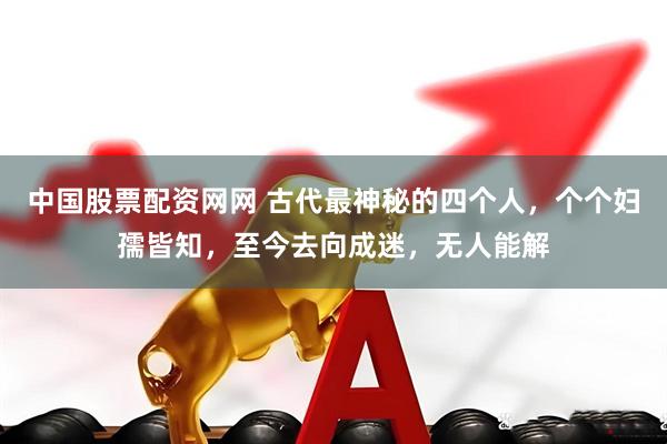 中国股票配资网网 古代最神秘的四个人，个个妇孺皆知，至今去向成迷，无人能解