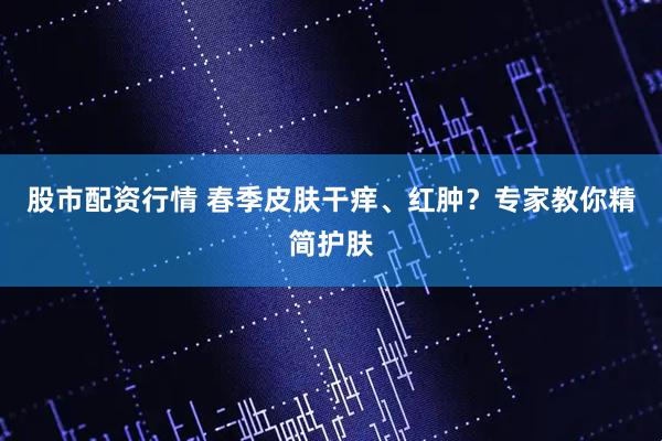 股市配资行情 春季皮肤干痒、红肿？专家教你精简护肤
