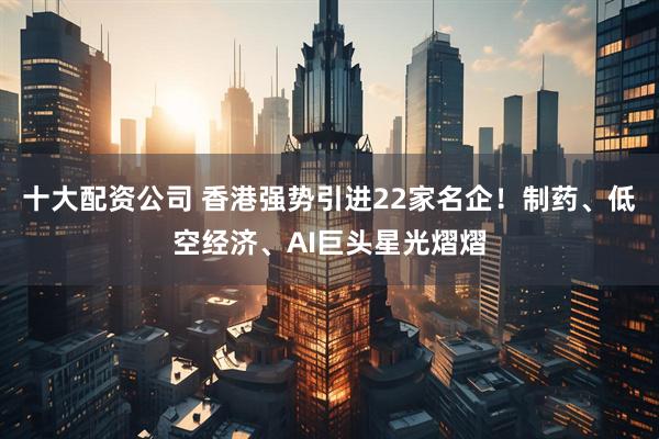 十大配资公司 香港强势引进22家名企！制药、低空经济、AI巨头星光熠熠